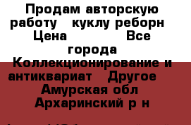 Продам авторскую работу - куклу-реборн › Цена ­ 27 000 - Все города Коллекционирование и антиквариат » Другое   . Амурская обл.,Архаринский р-н